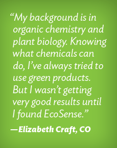 "My background is in organic chemistry and plant biology. Knowing what chemicals can do, I've always tried to use green products. But II wasn't getting very good results until I found EcoSense." Elizabeth Craft
